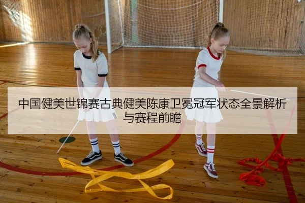 中国健美世锦赛古典健美陈康卫冕冠军状态全景解析与赛程前瞻